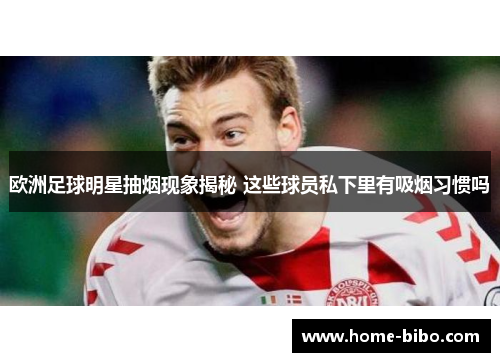 欧洲足球明星抽烟现象揭秘 这些球员私下里有吸烟习惯吗