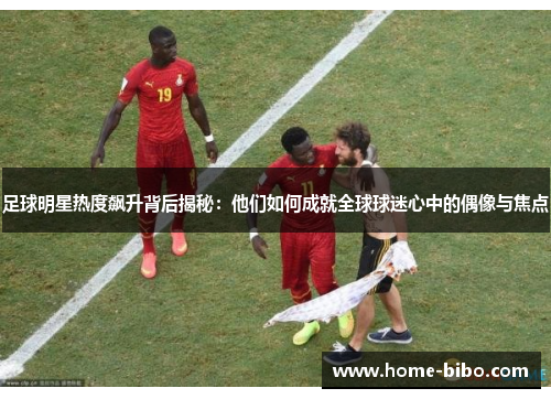 足球明星热度飙升背后揭秘：他们如何成就全球球迷心中的偶像与焦点