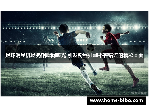 足球明星机场亮相瞬间曝光 引发粉丝狂潮不容错过的精彩画面