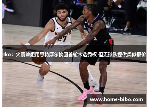 Iko：火箭曾想用惠特摩尔换回首轮末选秀权 但无球队提供类似报价